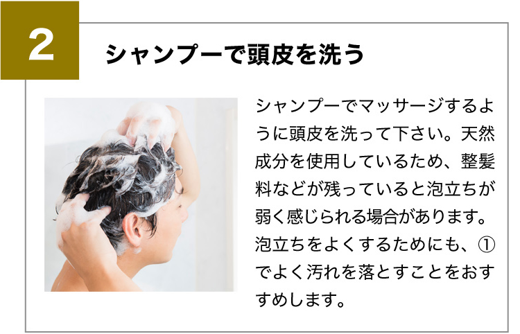 2シャンプーで頭皮を洗う シャンプーでマッサージするように頭皮を洗って下さい。天然成分を使用しているため、整髪料などが残っていると泡立ちが弱く感じられる場合があります。泡立ちをよくするためにも、①でよく汚れを落とすことをおすすめします。